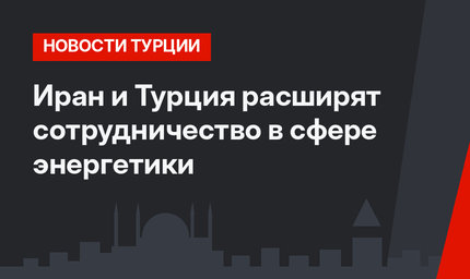 Иран и Турция расширят сотрудничество в сфере энергетики