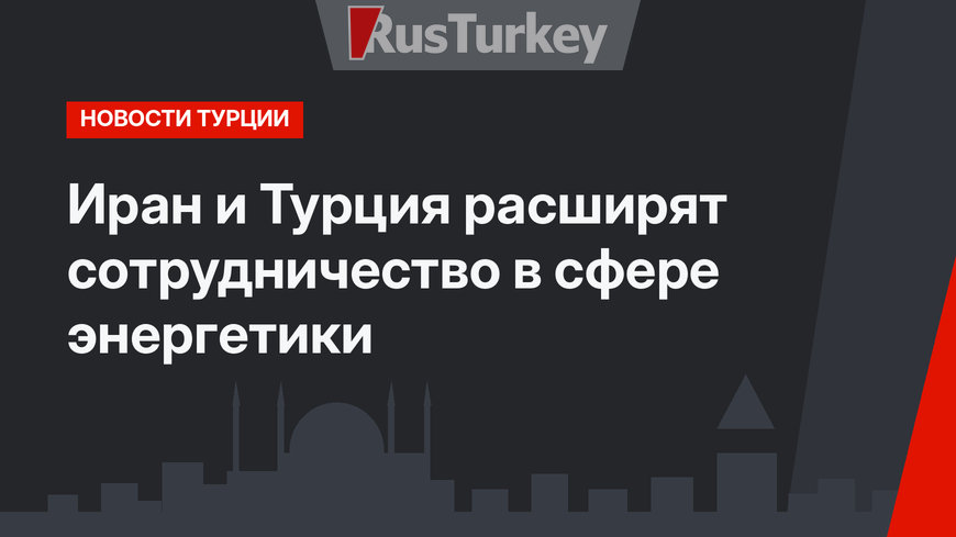 Иран и Турция расширят сотрудничество в сфере энергетики