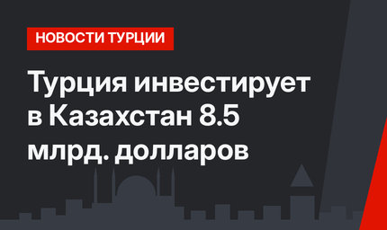 Турция инвестирует в Казахстан 8.5 млрд. долларов