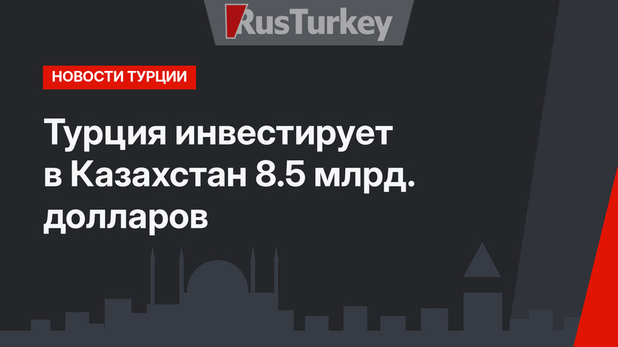 Турция инвестирует в Казахстан 8.5 млрд. долларов