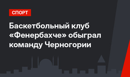 Баскетбольный клуб «Фенербахче» обыграл команду Черногории