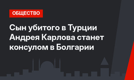 Сын убитого в Турции Андрея Карлова станет консулом в Болгарии