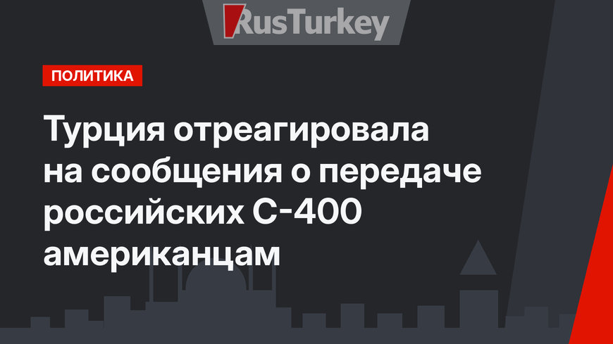 Турция отреагировала на сообщения о передаче российских С-400 американцам