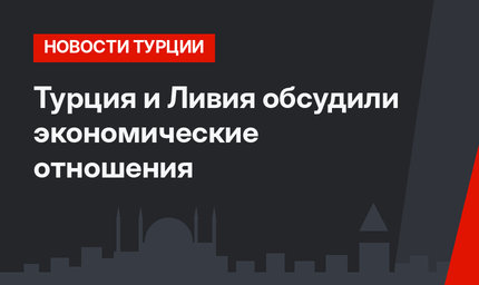 Турция и Ливия обсудили экономические отношения 