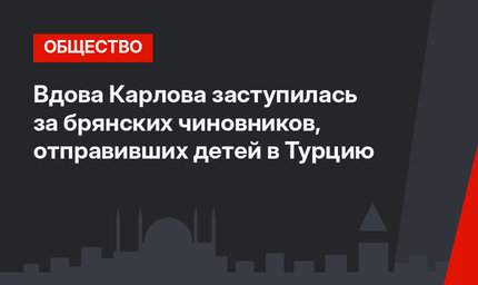 Вдова Карлова заступилась за брянских чиновников, отправивших детей в Турцию