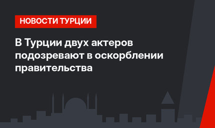В Турции двух актеров подозревают в оскорблении правительства