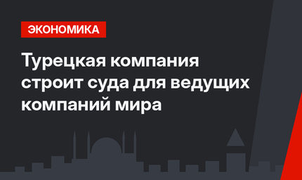 Турецкая компания строит суда для ведущих компаний мира