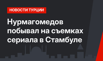 Нурмагомедов побывал на съемках сериала в Стамбуле