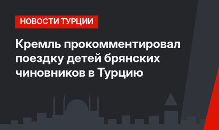 Кремль прокомментировал поездку детей брянских чиновников в Турцию