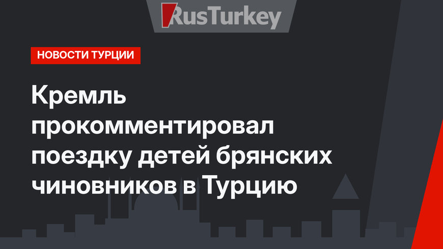 Кремль прокомментировал поездку детей брянских чиновников в Турцию