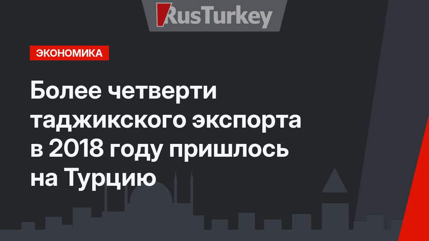 Более четверти таджикского экспорта в 2018 году пришлось на Турцию