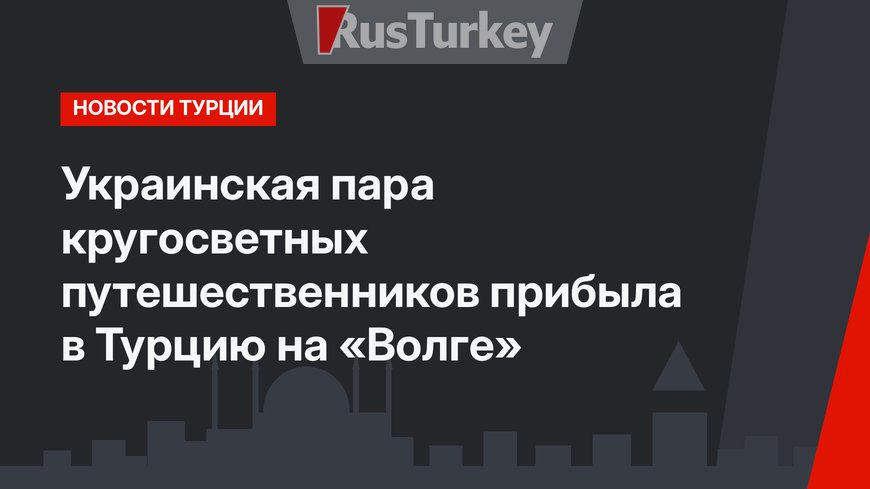 Украинская пара кругосветных путешественников прибыла в Турцию на «Волге»