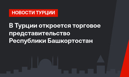 В Турции откроется торговое представительство Республики Башкортостан