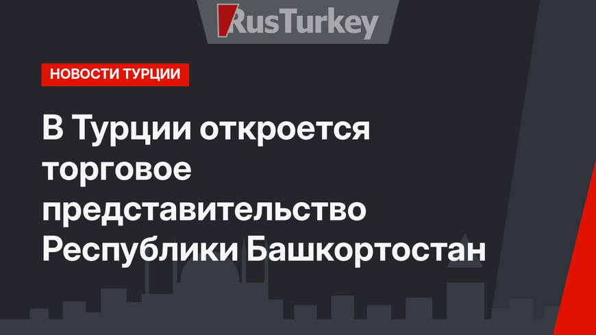 В Турции откроется торговое представительство Республики Башкортостан
