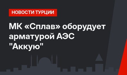 МК «Сплав» оборудует арматурой  АЭС "Аккую"