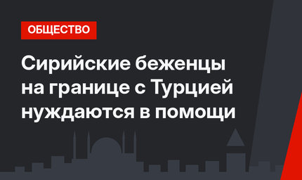 Сирийские беженцы на границе с Турцией нуждаются в помощи