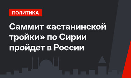 Саммит «астанинской тройки» по Сирии пройдет в России