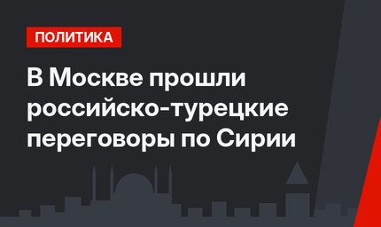В Москве прошли российско-турецкие переговоры по Сирии