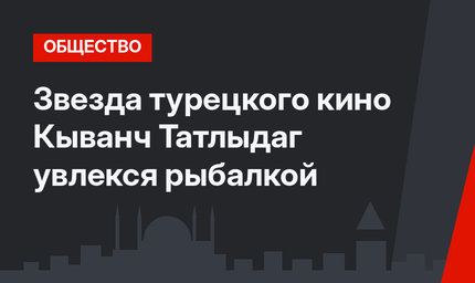 Звезда турецкого кино Кыванч Татлыдаг увлекся рыбалкой