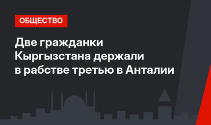 Две гражданки Кыргызстана держали в рабстве третью в Анталии