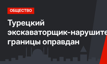 Турецкий экскаваторщик-нарушитель границы оправдан