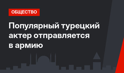 Популярный турецкий актер отправляется в армию