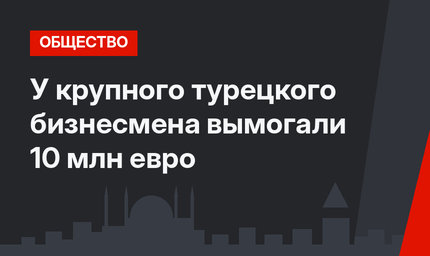 У крупного турецкого бизнесмена вымогали 10 млн евро