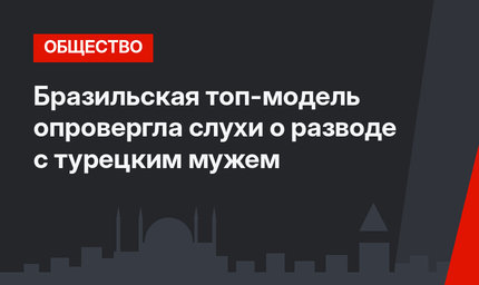 Бразильская топ-модель опровергла слухи о разводе с турецким мужем