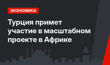 Турция примет участие в масштабном проекте в Африке
