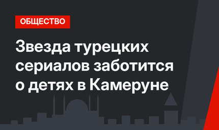 Звезда турецких сериалов заботится о детях в Камеруне