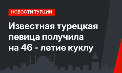 Известная турецкая певица получила на 46 - летие куклу