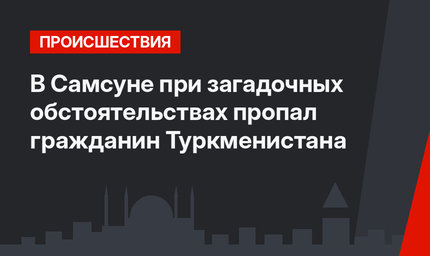 В Самсуне при загадочных обстоятельствах пропал гражданин Туркменистана