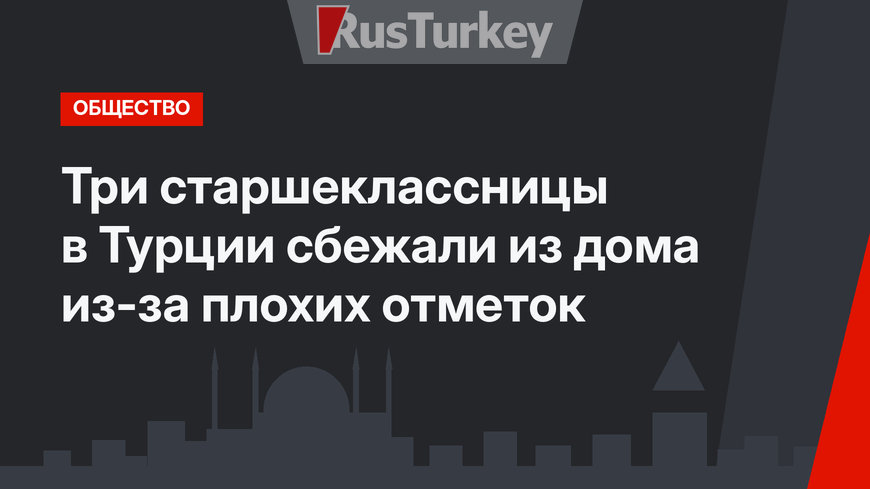 Три старшеклассницы в Турции сбежали из дома из-за плохих отметок