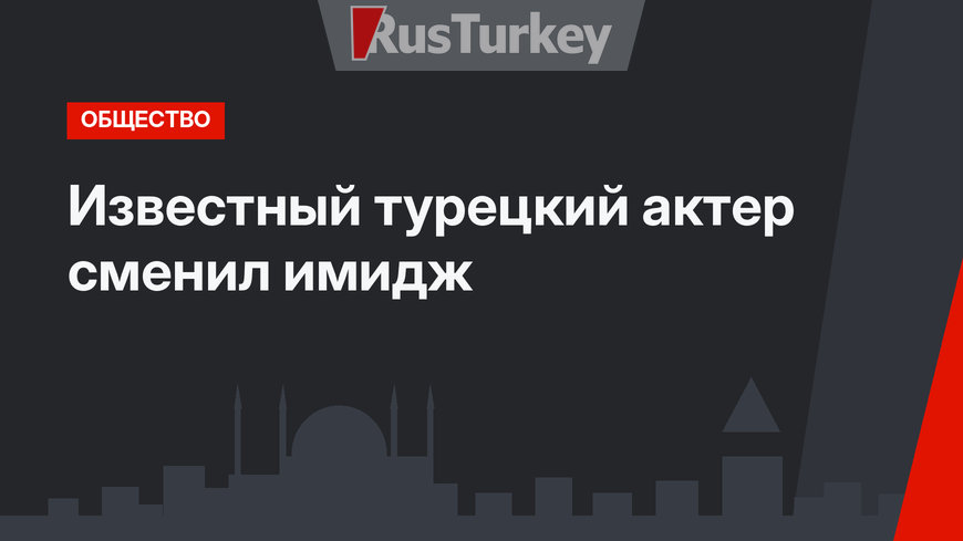 Известный турецкий актер сменил имидж