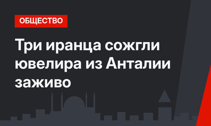 Три иранца сожгли ювелира из Анталии заживо