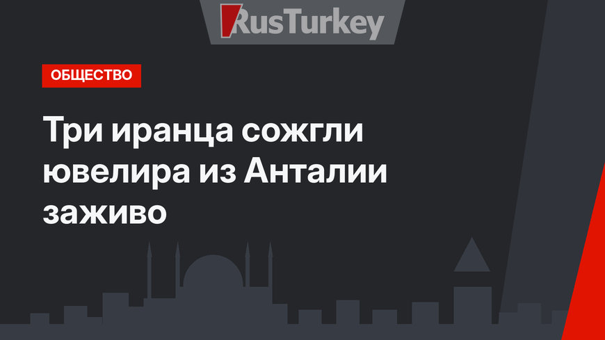 Три иранца сожгли ювелира из Анталии заживо
