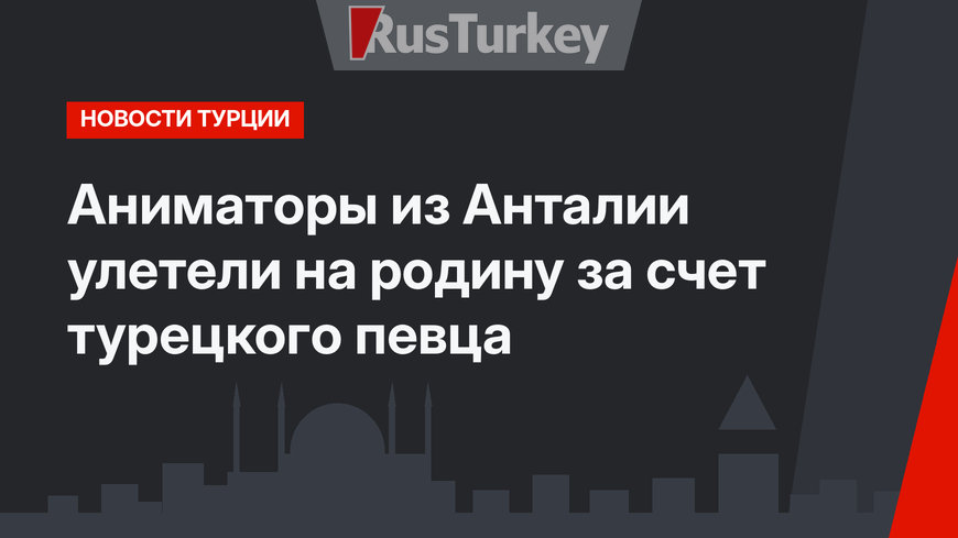 Аниматоры из Анталии улетели на родину за счет турецкого певца