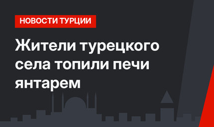 Жители турецкого села топили печи янтарем