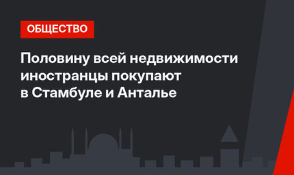 Половину всей недвижимости иностранцы покупают в Стамбуле и Анталье