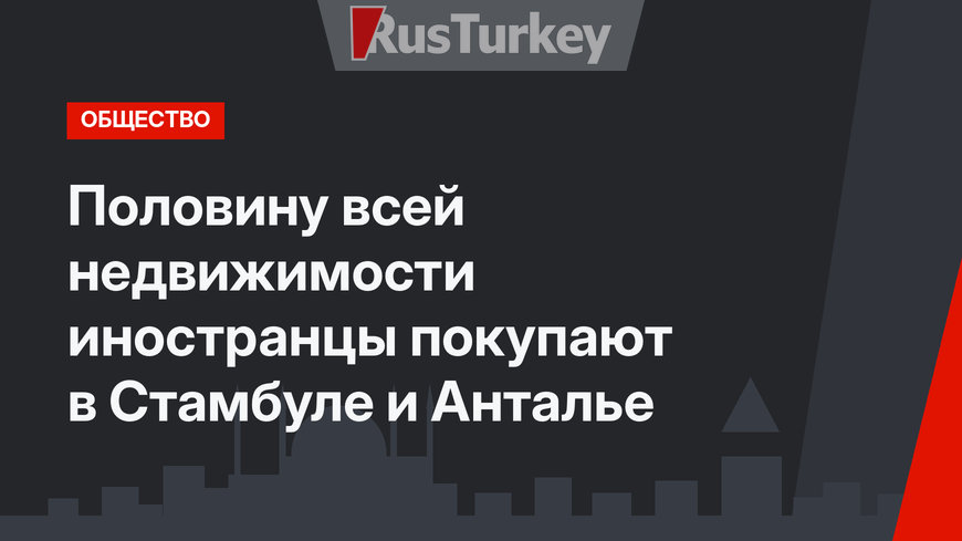 Половину всей недвижимости иностранцы покупают в Стамбуле и Анталье