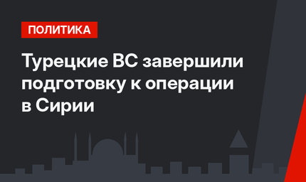 Турецкие ВС завершили подготовку к операции в Сирии