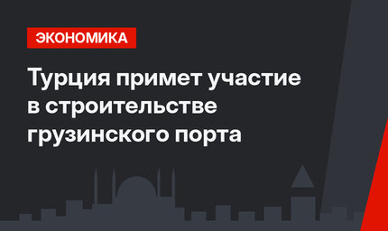 Турция примет участие в строительстве грузинского порта