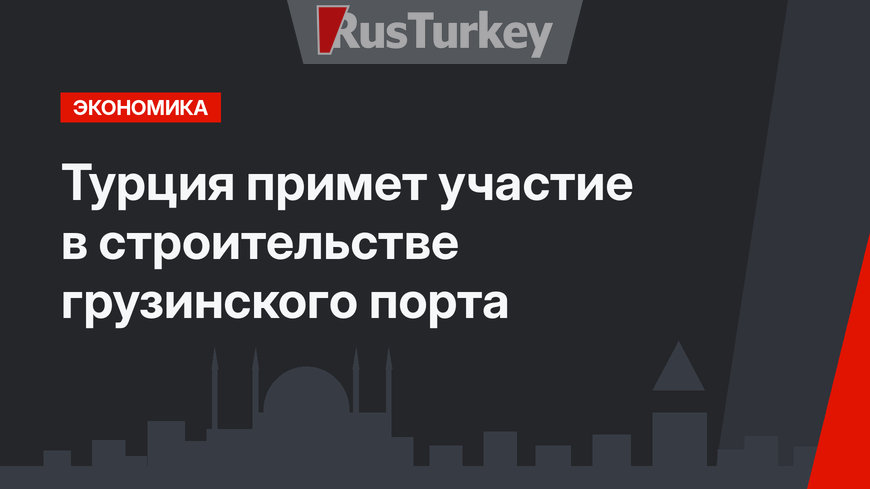 Турция примет участие в строительстве грузинского порта