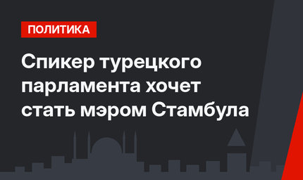 Спикер турецкого парламента хочет стать мэром Стамбула