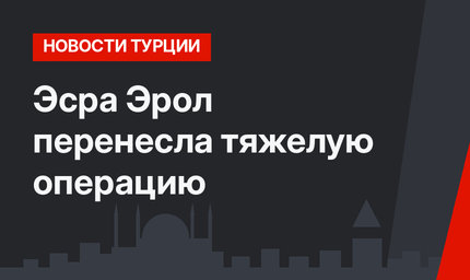 Эсра Эрол перенесла тяжелую операцию
