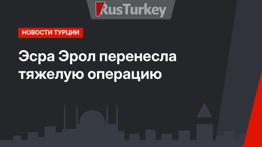 Эсра Эрол перенесла тяжелую операцию