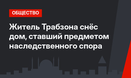 Житель Трабзона снёс дом, ставший предметом наследственного спора