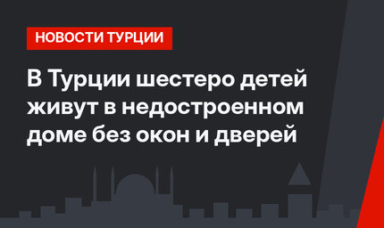 В Турции шестеро детей живут в недостроенном доме без окон и дверей