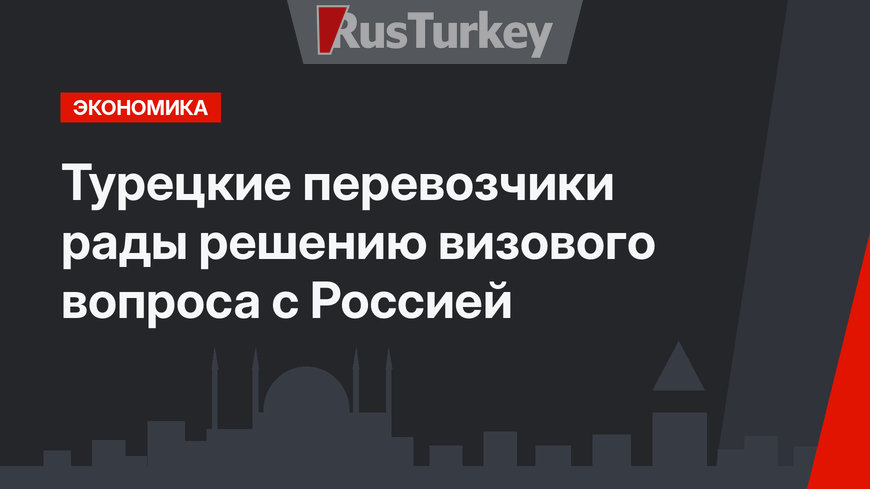 Турецкие перевозчики рады решению визового вопроса с Россией