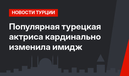 Популярная турецкая актриса кардинально изменила имидж